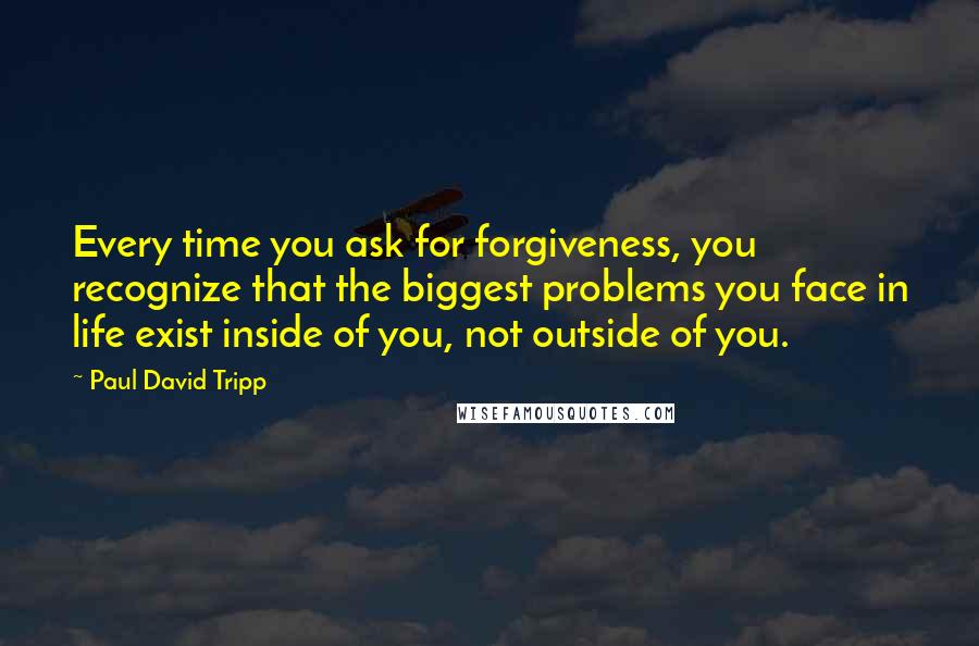 Paul David Tripp Quotes: Every time you ask for forgiveness, you recognize that the biggest problems you face in life exist inside of you, not outside of you.