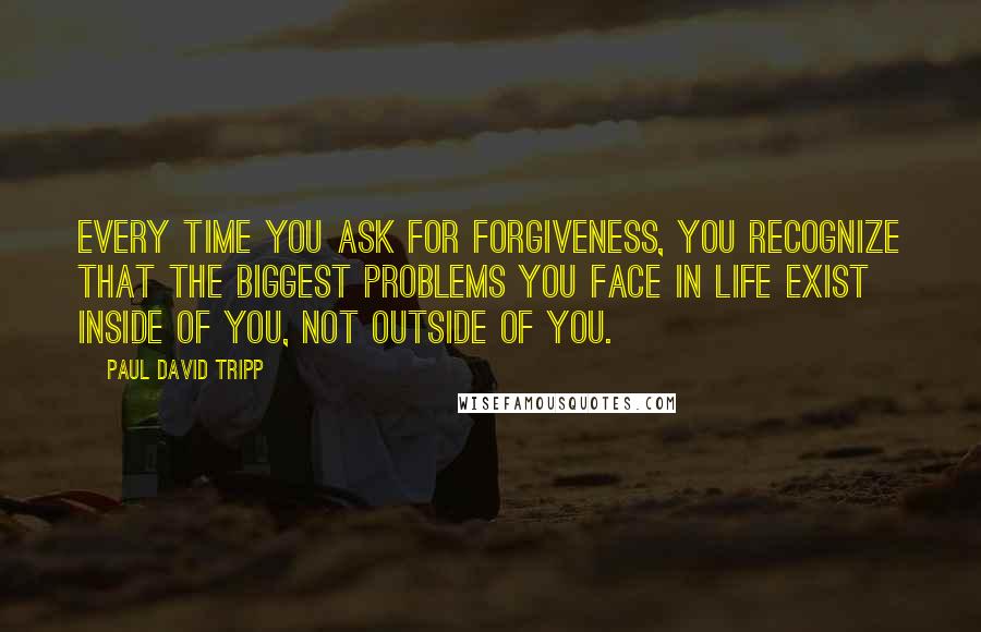Paul David Tripp Quotes: Every time you ask for forgiveness, you recognize that the biggest problems you face in life exist inside of you, not outside of you.
