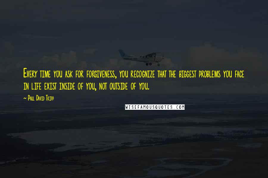 Paul David Tripp Quotes: Every time you ask for forgiveness, you recognize that the biggest problems you face in life exist inside of you, not outside of you.