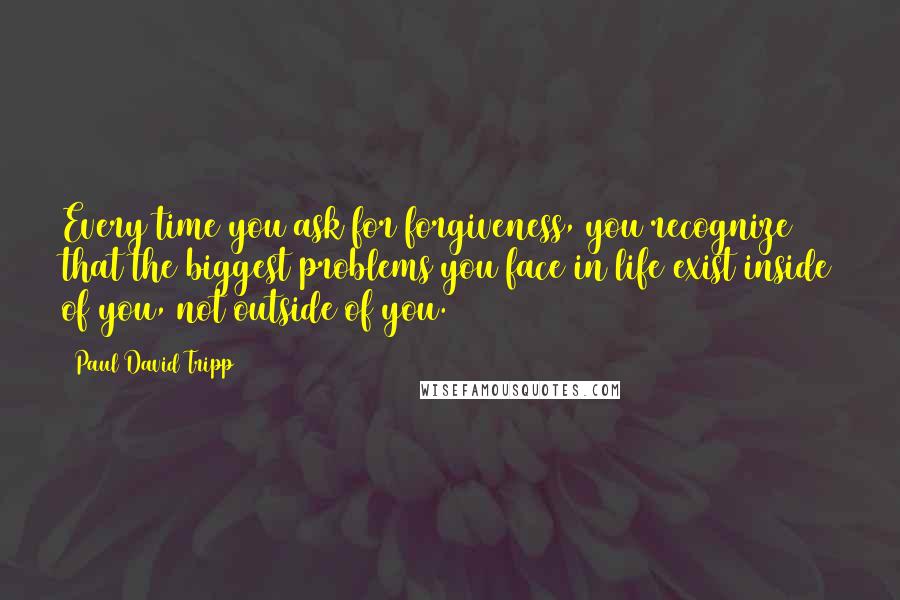 Paul David Tripp Quotes: Every time you ask for forgiveness, you recognize that the biggest problems you face in life exist inside of you, not outside of you.