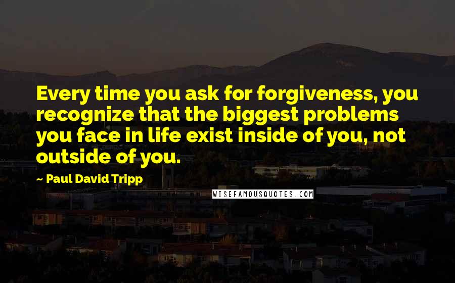 Paul David Tripp Quotes: Every time you ask for forgiveness, you recognize that the biggest problems you face in life exist inside of you, not outside of you.
