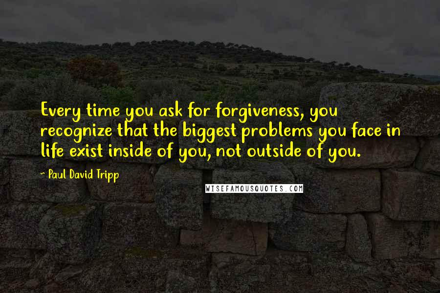 Paul David Tripp Quotes: Every time you ask for forgiveness, you recognize that the biggest problems you face in life exist inside of you, not outside of you.