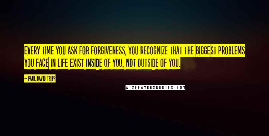 Paul David Tripp Quotes: Every time you ask for forgiveness, you recognize that the biggest problems you face in life exist inside of you, not outside of you.