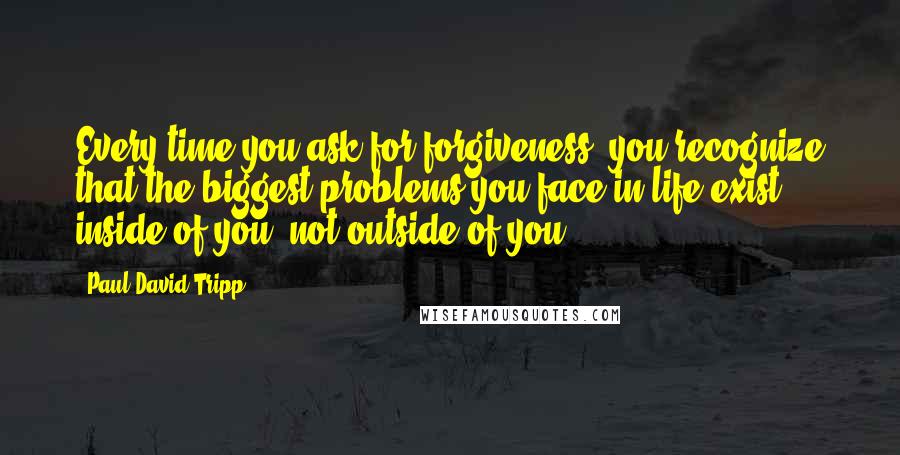 Paul David Tripp Quotes: Every time you ask for forgiveness, you recognize that the biggest problems you face in life exist inside of you, not outside of you.