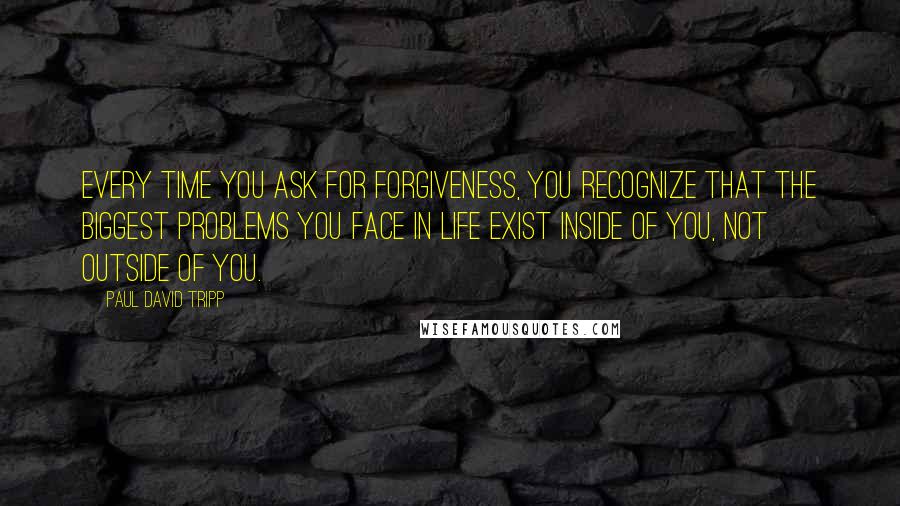 Paul David Tripp Quotes: Every time you ask for forgiveness, you recognize that the biggest problems you face in life exist inside of you, not outside of you.