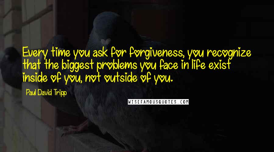 Paul David Tripp Quotes: Every time you ask for forgiveness, you recognize that the biggest problems you face in life exist inside of you, not outside of you.