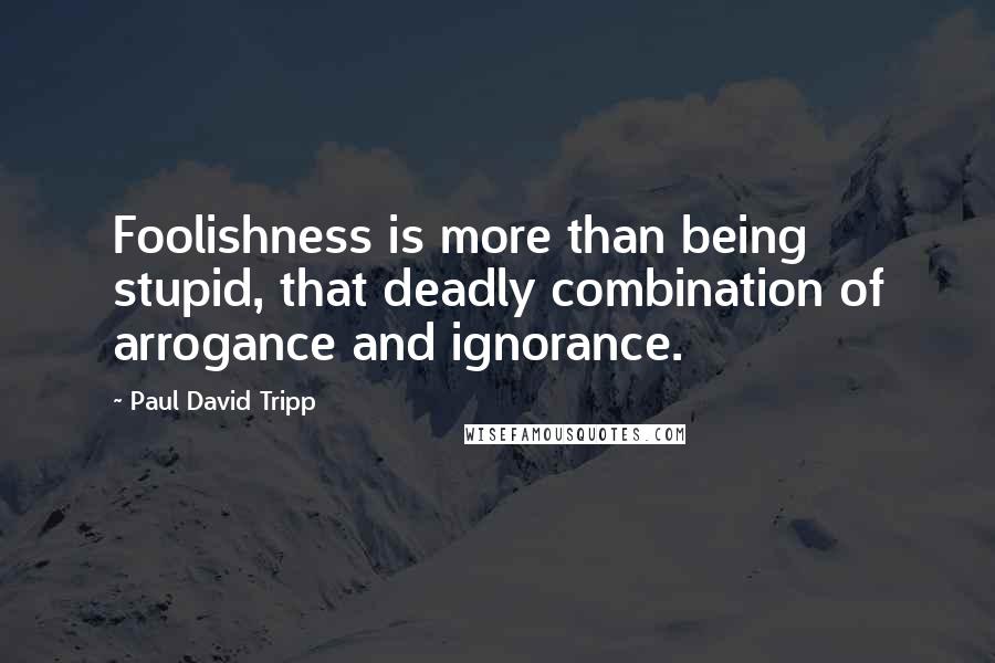 Paul David Tripp Quotes: Foolishness is more than being stupid, that deadly combination of arrogance and ignorance.