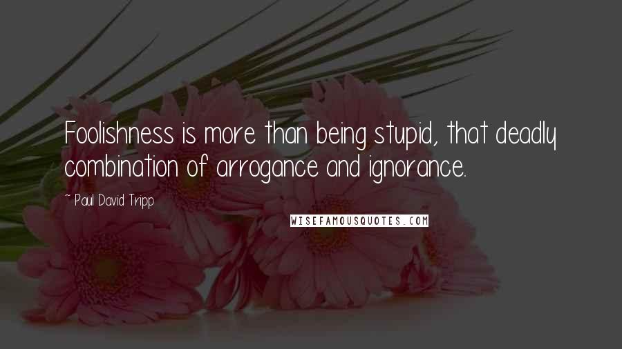 Paul David Tripp Quotes: Foolishness is more than being stupid, that deadly combination of arrogance and ignorance.