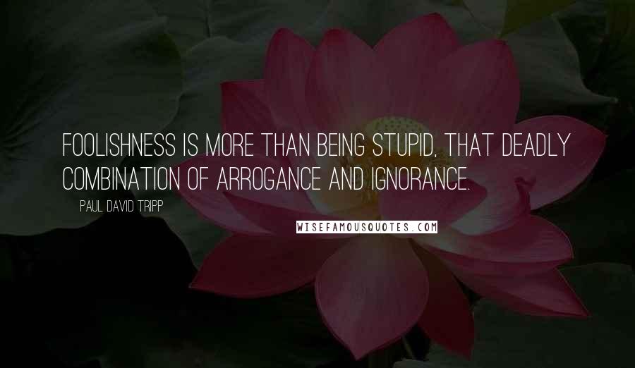 Paul David Tripp Quotes: Foolishness is more than being stupid, that deadly combination of arrogance and ignorance.