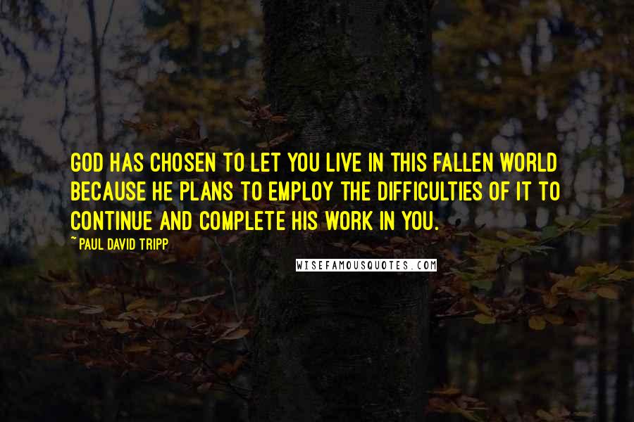 Paul David Tripp Quotes: God has chosen to let you live in this fallen world because he plans to employ the difficulties of it to continue and complete his work in you.