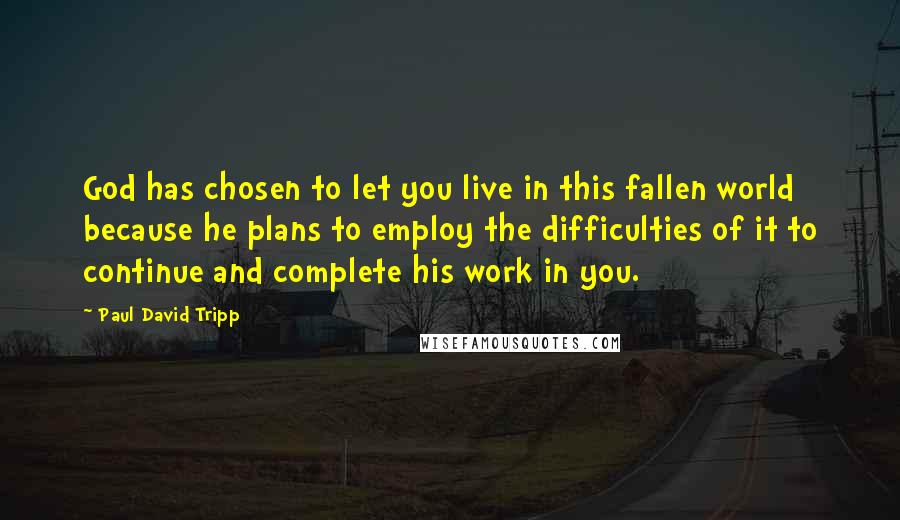 Paul David Tripp Quotes: God has chosen to let you live in this fallen world because he plans to employ the difficulties of it to continue and complete his work in you.