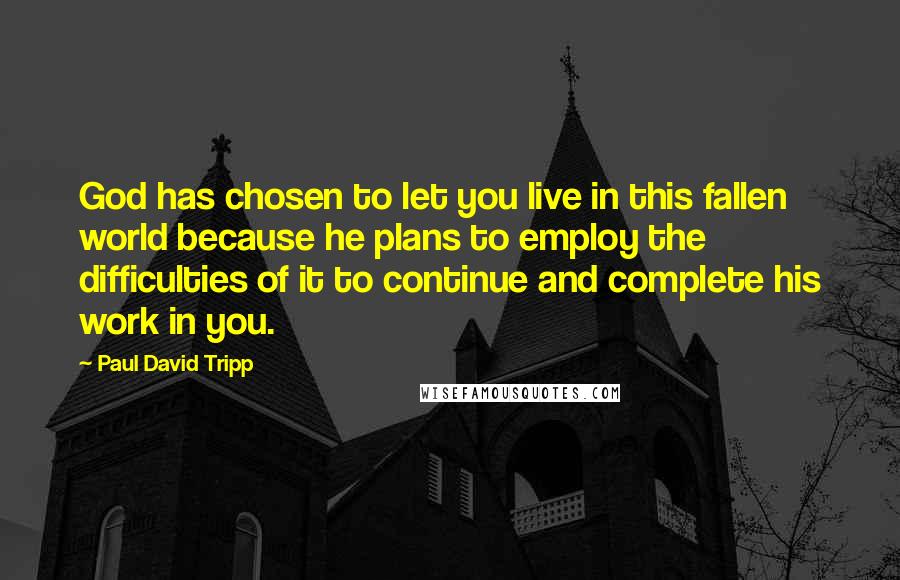 Paul David Tripp Quotes: God has chosen to let you live in this fallen world because he plans to employ the difficulties of it to continue and complete his work in you.