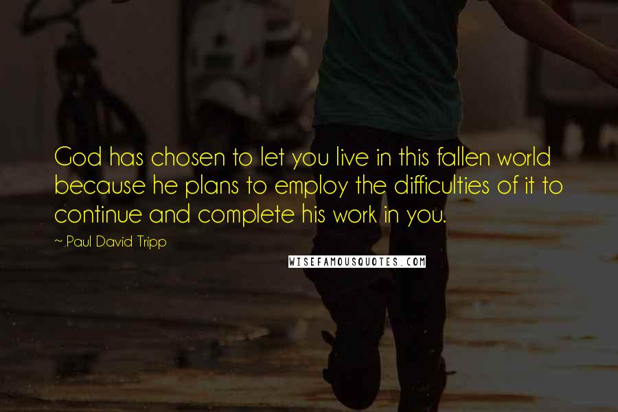 Paul David Tripp Quotes: God has chosen to let you live in this fallen world because he plans to employ the difficulties of it to continue and complete his work in you.