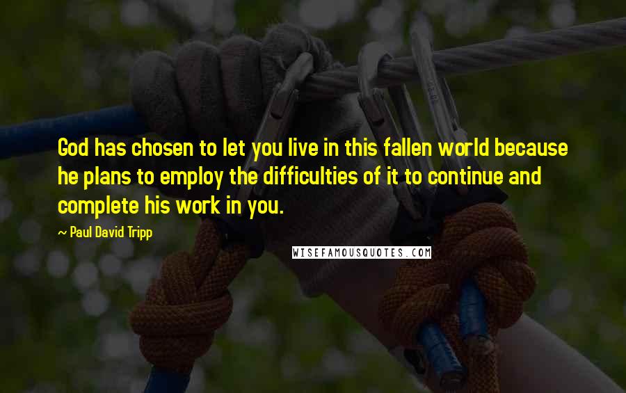 Paul David Tripp Quotes: God has chosen to let you live in this fallen world because he plans to employ the difficulties of it to continue and complete his work in you.