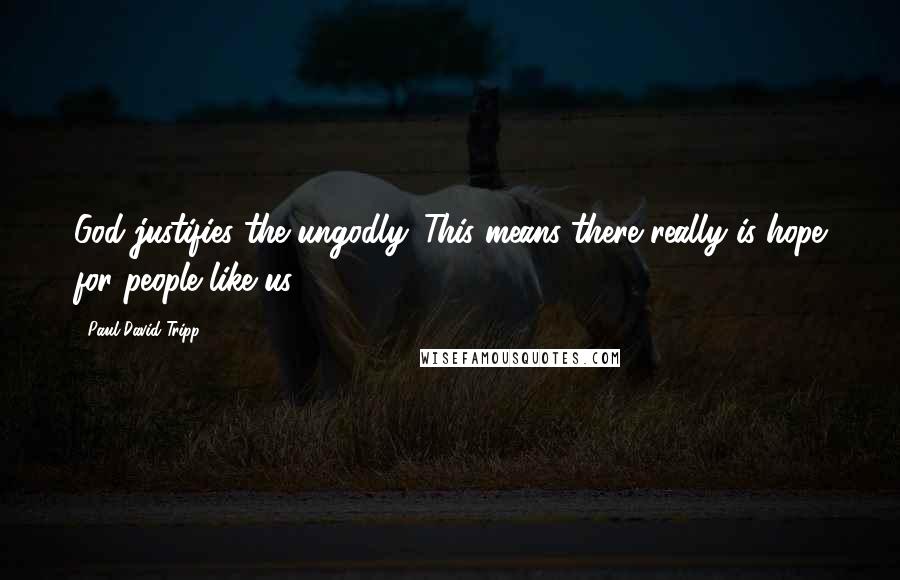 Paul David Tripp Quotes: God justifies the ungodly. This means there really is hope for people like us.