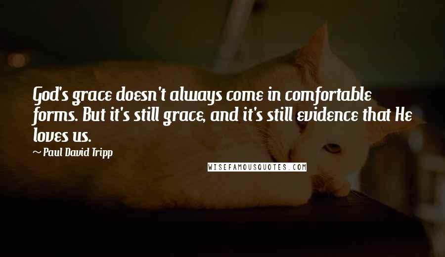 Paul David Tripp Quotes: God's grace doesn't always come in comfortable forms. But it's still grace, and it's still evidence that He loves us.