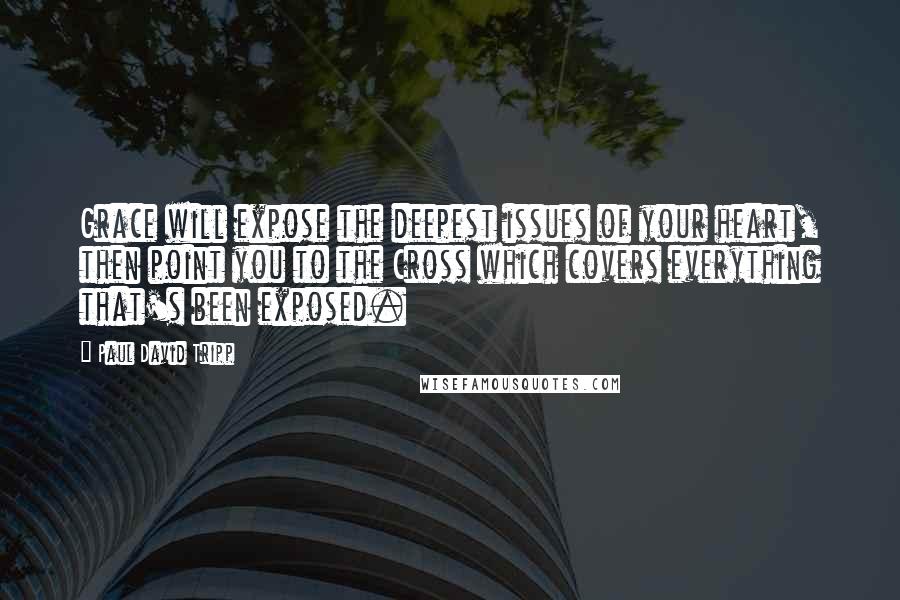 Paul David Tripp Quotes: Grace will expose the deepest issues of your heart, then point you to the Cross which covers everything that's been exposed.