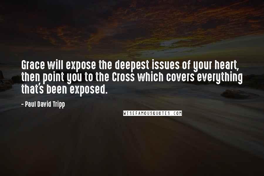 Paul David Tripp Quotes: Grace will expose the deepest issues of your heart, then point you to the Cross which covers everything that's been exposed.