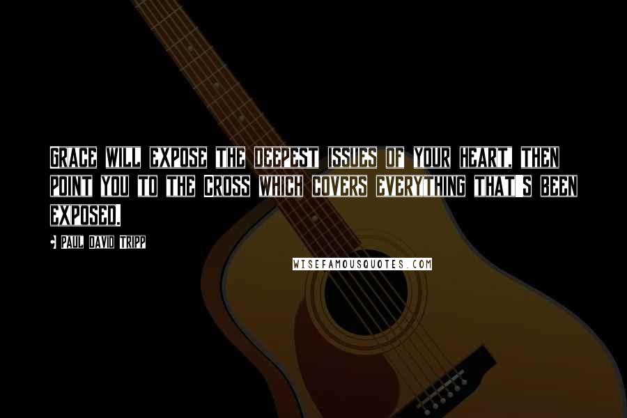 Paul David Tripp Quotes: Grace will expose the deepest issues of your heart, then point you to the Cross which covers everything that's been exposed.