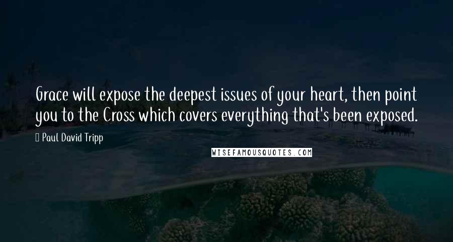 Paul David Tripp Quotes: Grace will expose the deepest issues of your heart, then point you to the Cross which covers everything that's been exposed.