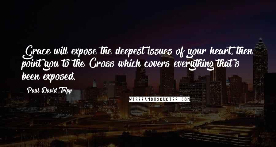 Paul David Tripp Quotes: Grace will expose the deepest issues of your heart, then point you to the Cross which covers everything that's been exposed.