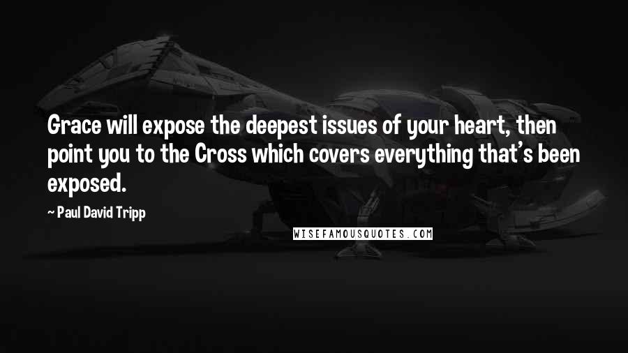 Paul David Tripp Quotes: Grace will expose the deepest issues of your heart, then point you to the Cross which covers everything that's been exposed.