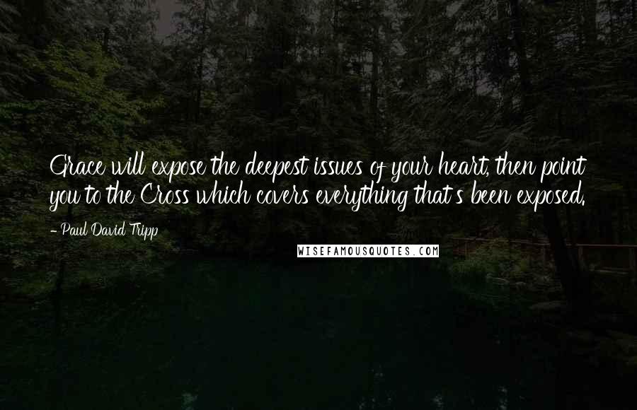 Paul David Tripp Quotes: Grace will expose the deepest issues of your heart, then point you to the Cross which covers everything that's been exposed.