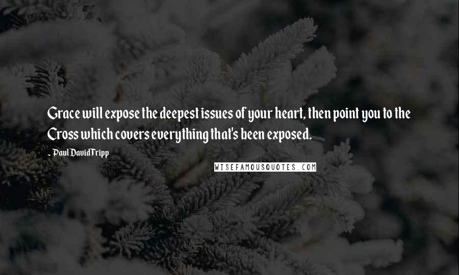 Paul David Tripp Quotes: Grace will expose the deepest issues of your heart, then point you to the Cross which covers everything that's been exposed.