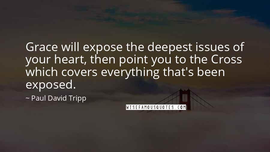 Paul David Tripp Quotes: Grace will expose the deepest issues of your heart, then point you to the Cross which covers everything that's been exposed.