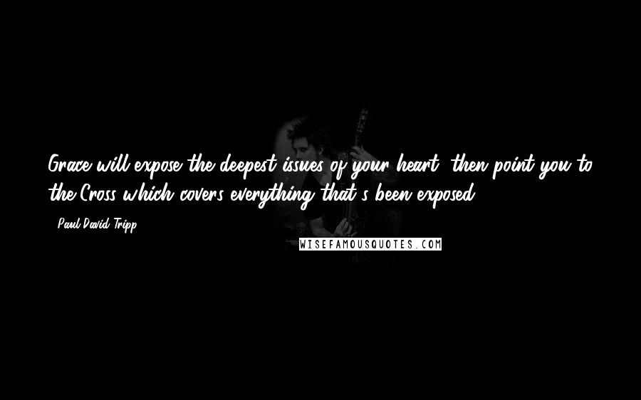 Paul David Tripp Quotes: Grace will expose the deepest issues of your heart, then point you to the Cross which covers everything that's been exposed.