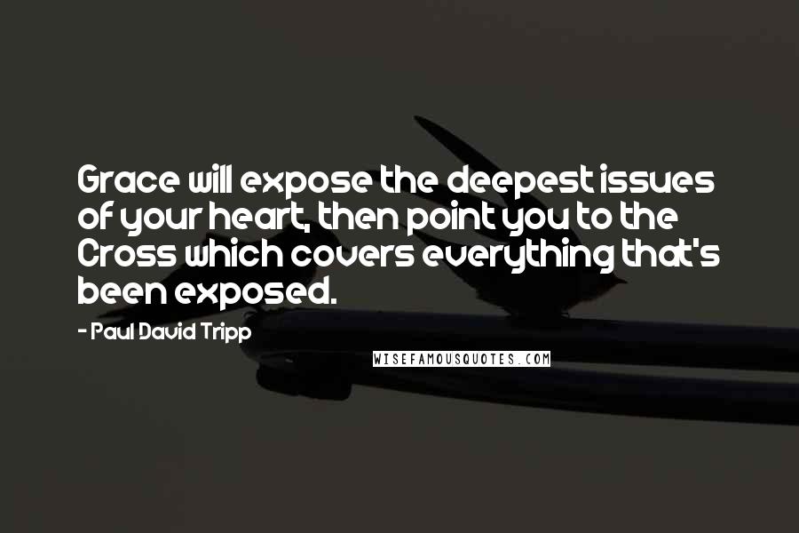 Paul David Tripp Quotes: Grace will expose the deepest issues of your heart, then point you to the Cross which covers everything that's been exposed.