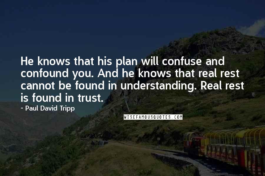 Paul David Tripp Quotes: He knows that his plan will confuse and confound you. And he knows that real rest cannot be found in understanding. Real rest is found in trust.