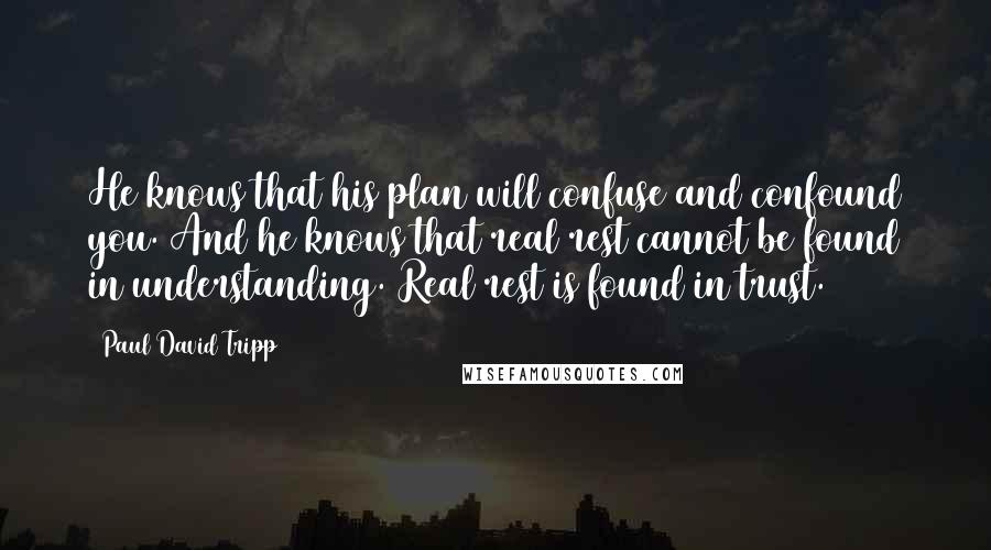 Paul David Tripp Quotes: He knows that his plan will confuse and confound you. And he knows that real rest cannot be found in understanding. Real rest is found in trust.