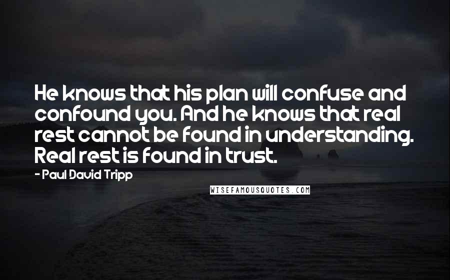 Paul David Tripp Quotes: He knows that his plan will confuse and confound you. And he knows that real rest cannot be found in understanding. Real rest is found in trust.