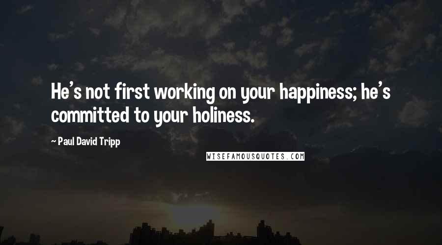 Paul David Tripp Quotes: He's not first working on your happiness; he's committed to your holiness.
