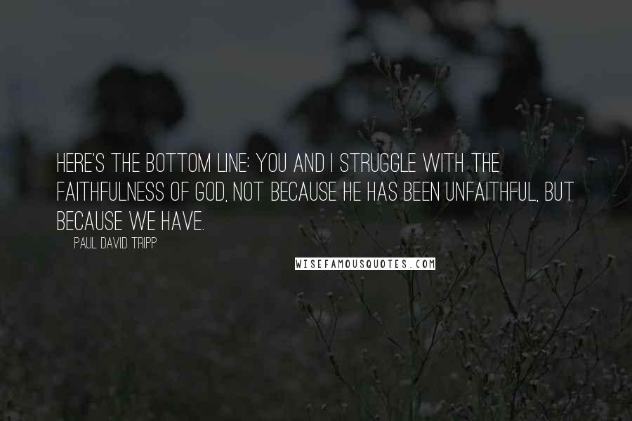 Paul David Tripp Quotes: Here's the bottom line: you and I struggle with the faithfulness of God, not because he has been unfaithful, but because we have.