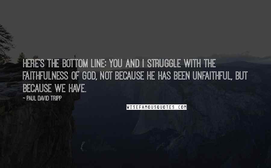 Paul David Tripp Quotes: Here's the bottom line: you and I struggle with the faithfulness of God, not because he has been unfaithful, but because we have.