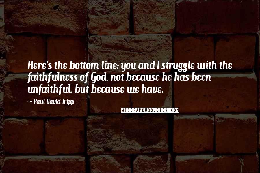 Paul David Tripp Quotes: Here's the bottom line: you and I struggle with the faithfulness of God, not because he has been unfaithful, but because we have.