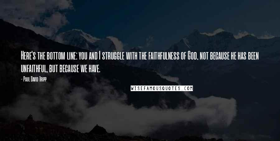 Paul David Tripp Quotes: Here's the bottom line: you and I struggle with the faithfulness of God, not because he has been unfaithful, but because we have.