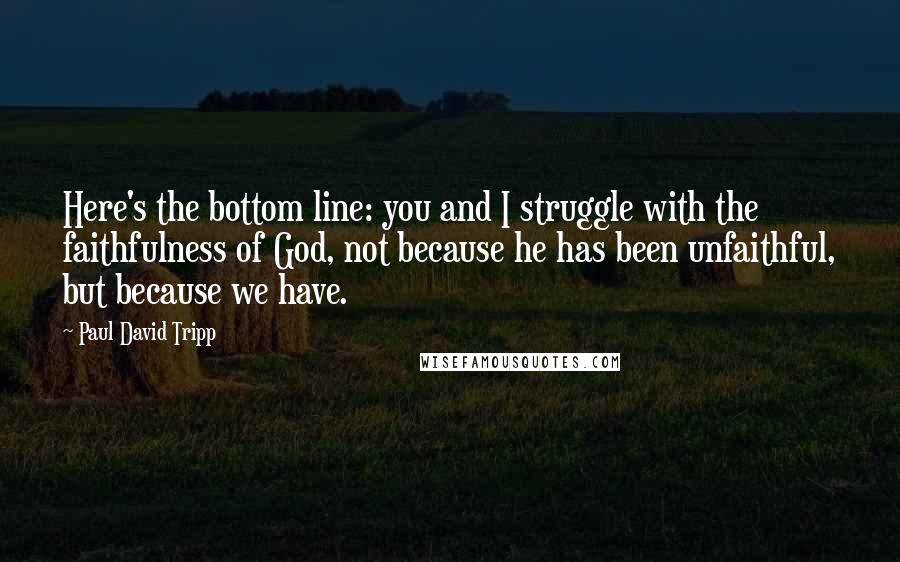 Paul David Tripp Quotes: Here's the bottom line: you and I struggle with the faithfulness of God, not because he has been unfaithful, but because we have.