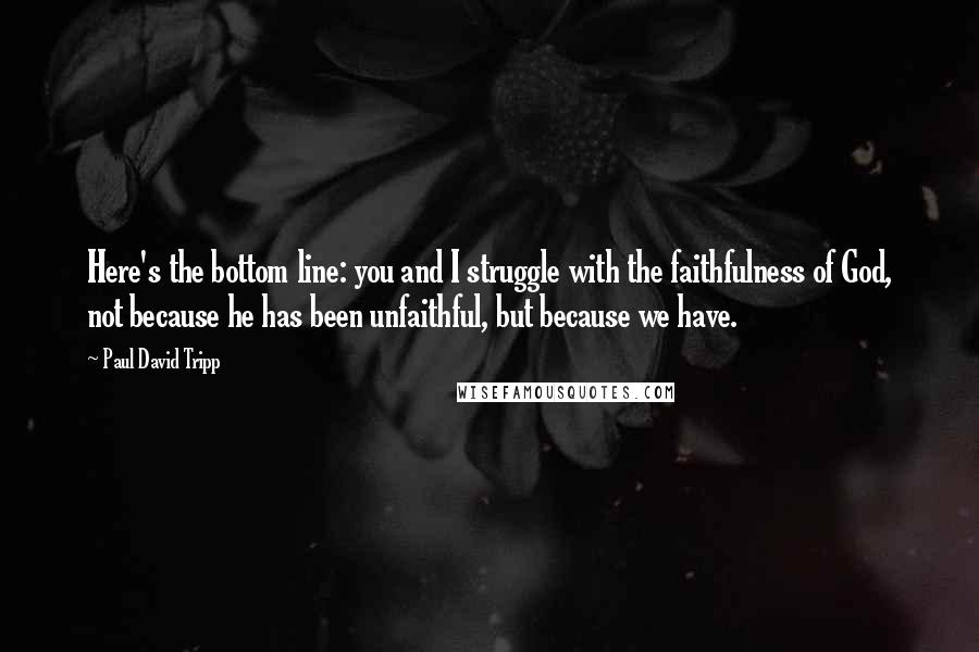 Paul David Tripp Quotes: Here's the bottom line: you and I struggle with the faithfulness of God, not because he has been unfaithful, but because we have.