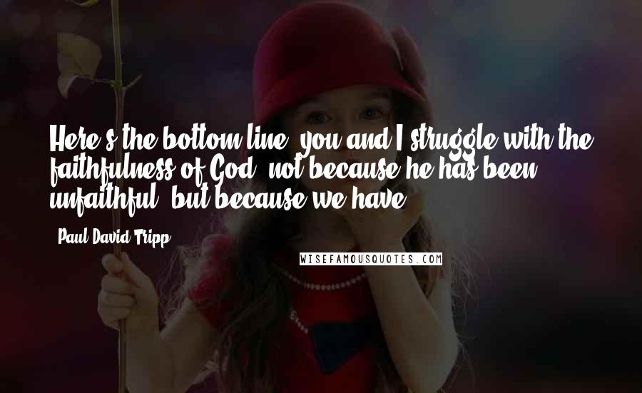 Paul David Tripp Quotes: Here's the bottom line: you and I struggle with the faithfulness of God, not because he has been unfaithful, but because we have.