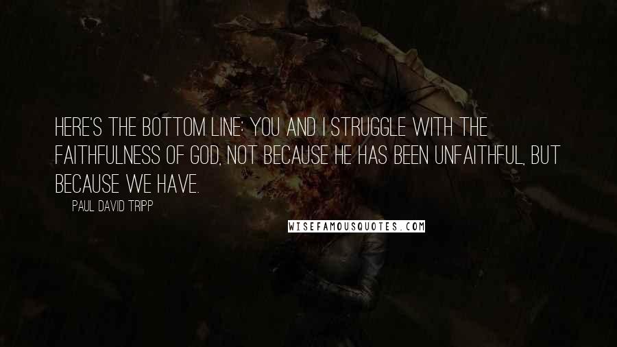 Paul David Tripp Quotes: Here's the bottom line: you and I struggle with the faithfulness of God, not because he has been unfaithful, but because we have.