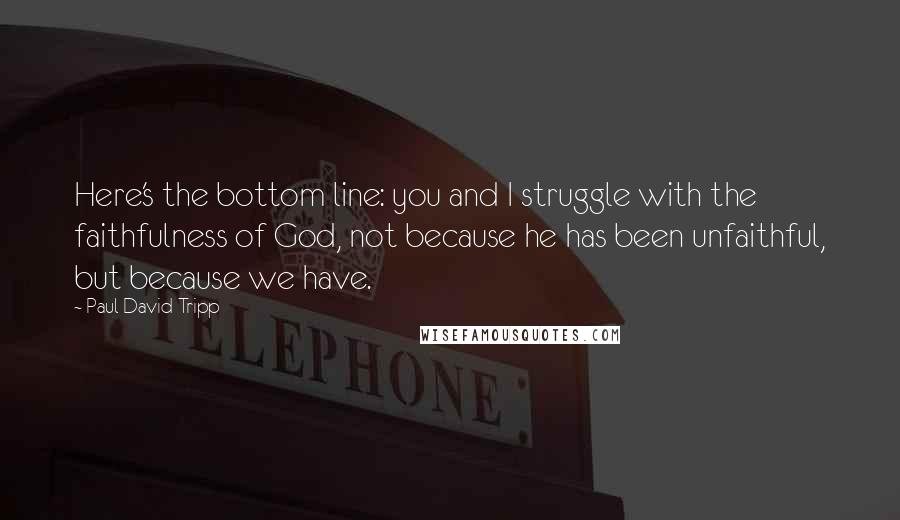 Paul David Tripp Quotes: Here's the bottom line: you and I struggle with the faithfulness of God, not because he has been unfaithful, but because we have.