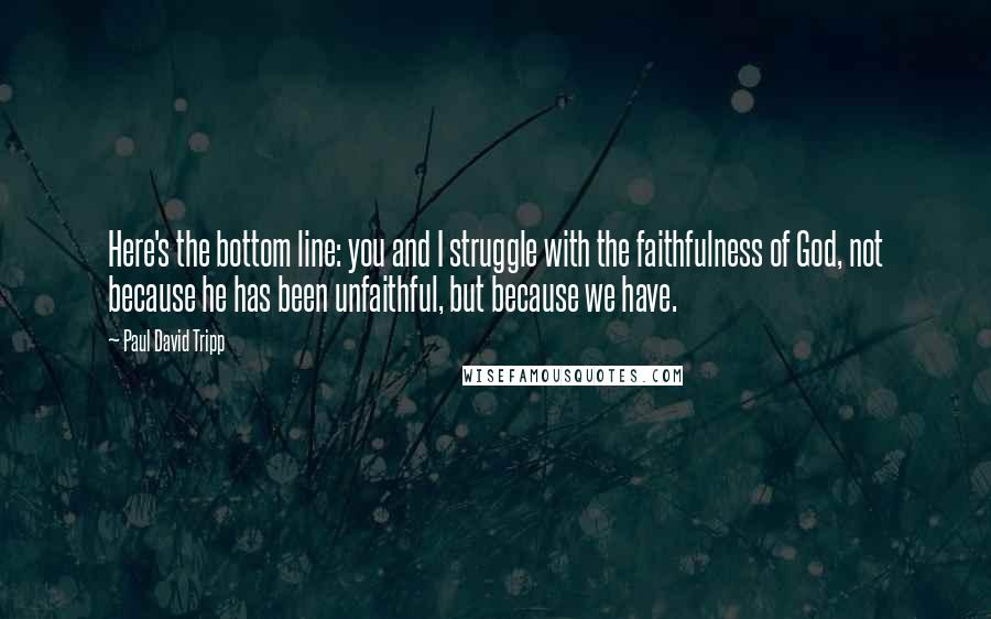 Paul David Tripp Quotes: Here's the bottom line: you and I struggle with the faithfulness of God, not because he has been unfaithful, but because we have.