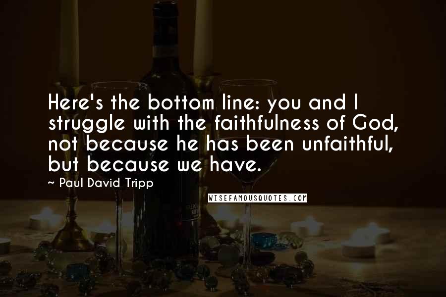 Paul David Tripp Quotes: Here's the bottom line: you and I struggle with the faithfulness of God, not because he has been unfaithful, but because we have.