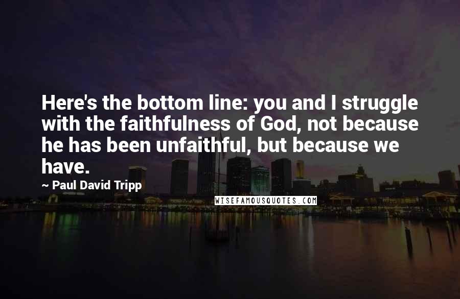 Paul David Tripp Quotes: Here's the bottom line: you and I struggle with the faithfulness of God, not because he has been unfaithful, but because we have.