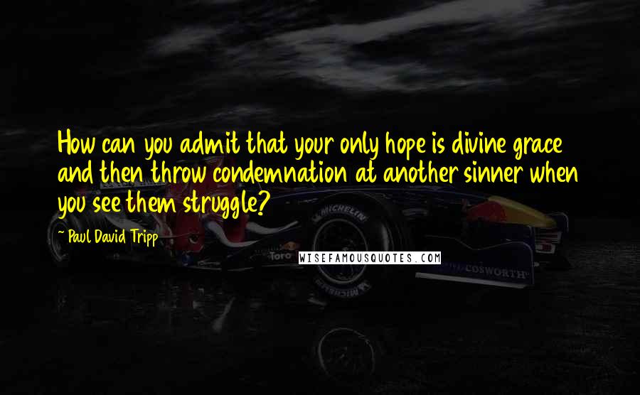 Paul David Tripp Quotes: How can you admit that your only hope is divine grace and then throw condemnation at another sinner when you see them struggle?