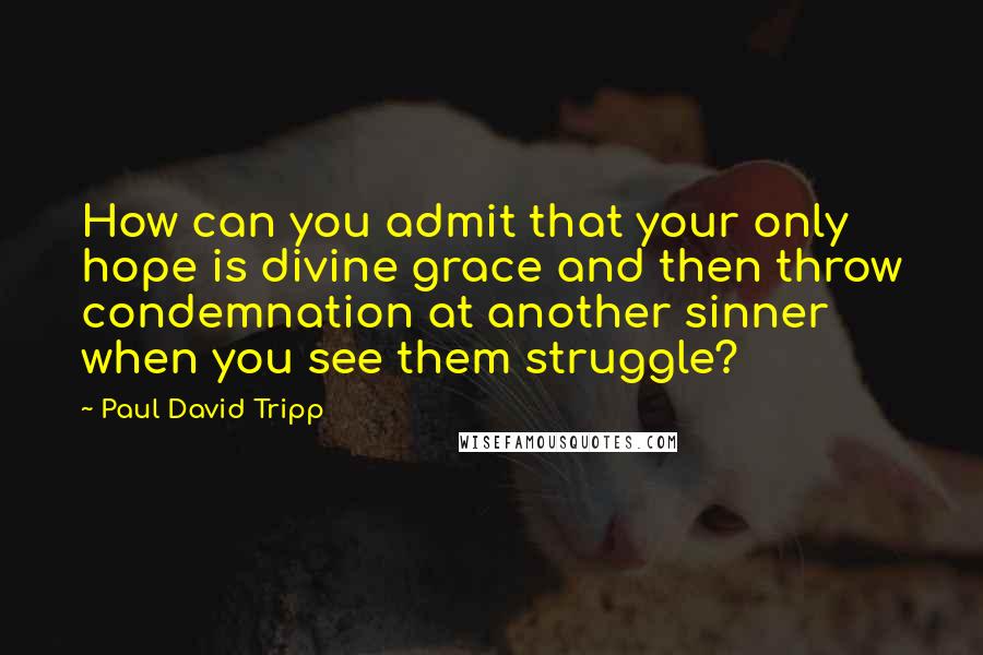 Paul David Tripp Quotes: How can you admit that your only hope is divine grace and then throw condemnation at another sinner when you see them struggle?