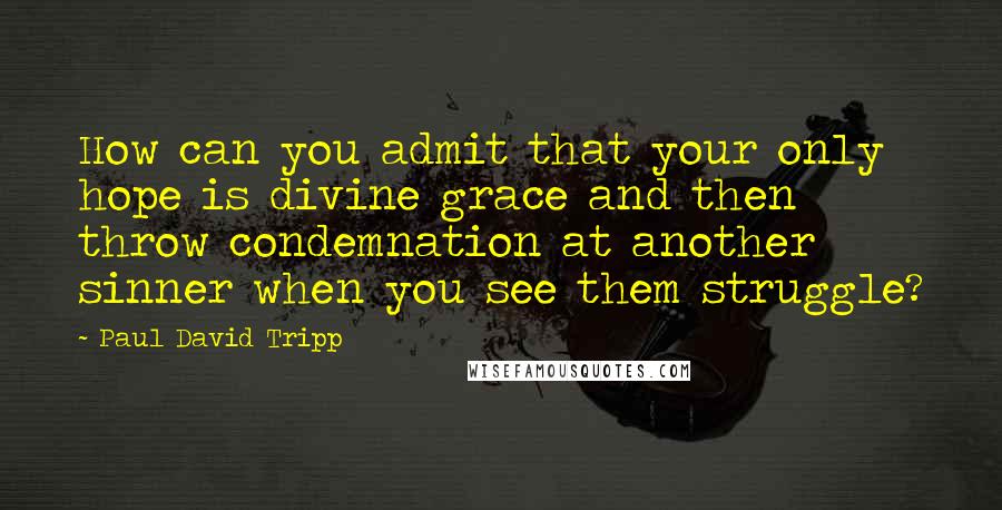 Paul David Tripp Quotes: How can you admit that your only hope is divine grace and then throw condemnation at another sinner when you see them struggle?